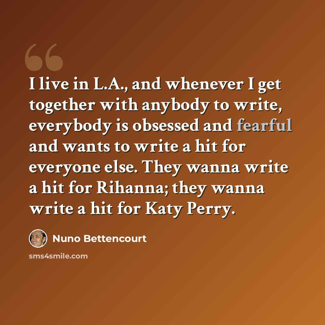 “I live in L.A., and whenever I get together with anybody to write, everybody is obsessed and fearful and wants to write a hit for everyone else. They wanna write a hit for Rihanna; they wanna write a hit for Katy Perry.” quote by Nuno Bettencourt