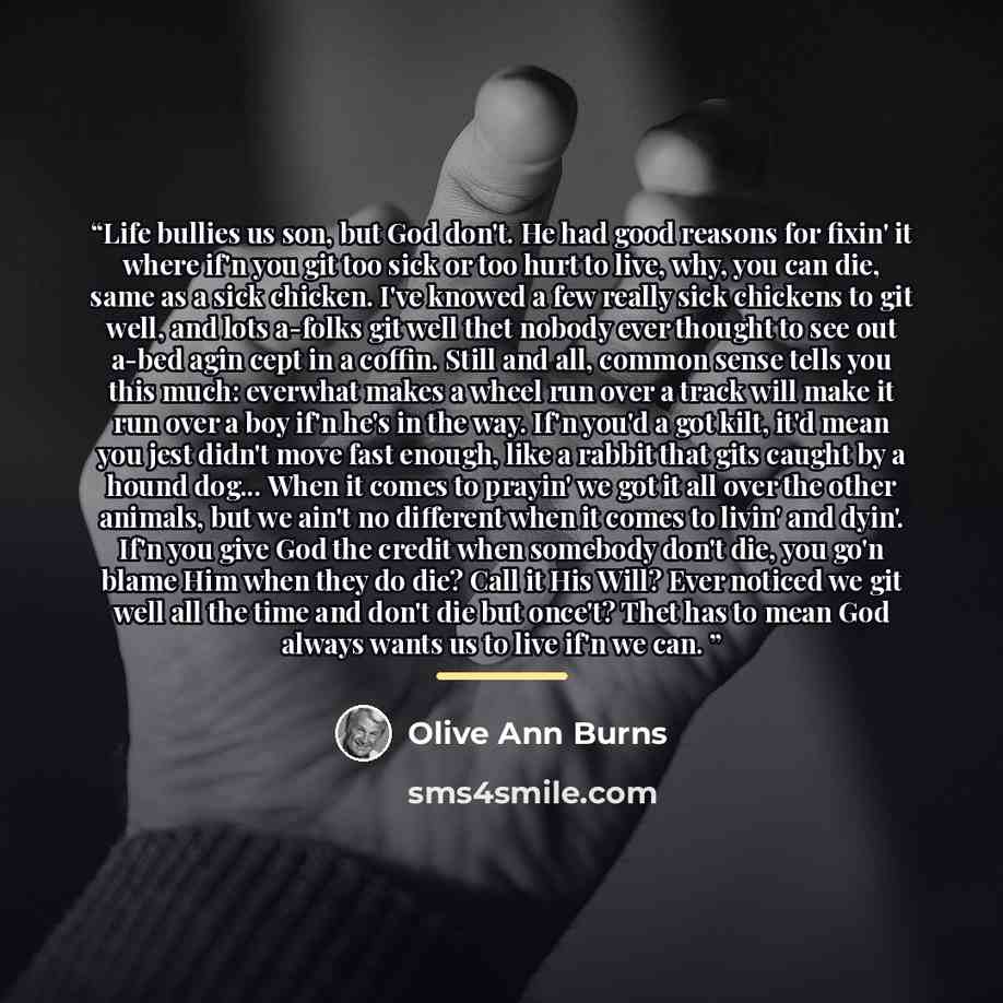 “Life bullies us son, but God don't. He had good reasons for fixin' it where if'n you git too sick or too hurt to live, why, you can die, same as a sick chicken. I've knowed a few really sick chickens to git well, and lots a-folks git well thet nobody ever thought to see out a-bed agin cept in a…” quote by Olive Ann Burns