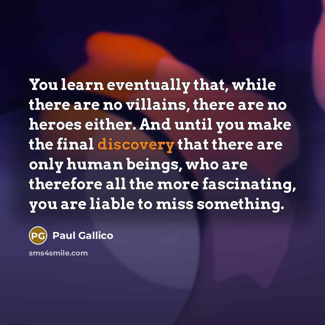 “You learn eventually that, while there are no villains, there are no heroes either. And until you make the final discovery that there are only human beings, who are therefore all the more fascinating, you are liable to miss something.” quote by Paul Gallico