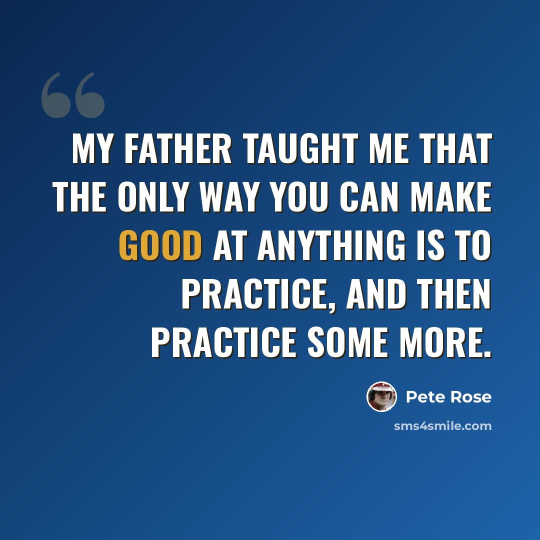 “My father taught me that the only way you can make good at anything is to practice, and then practice some more.” quote by Pete Rose
