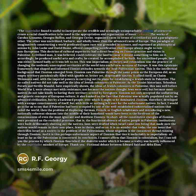 “The imperialist found it useful to incorporate the credible and seemingly unimpeachable wisdom of science to create a racial classification to be used in the appropriation and organization of lesser cultures. The works of Carolus Linnaeus, Georges Buffon, and Georges Cuvier, organized races in…” quote by R.F. Georgy
