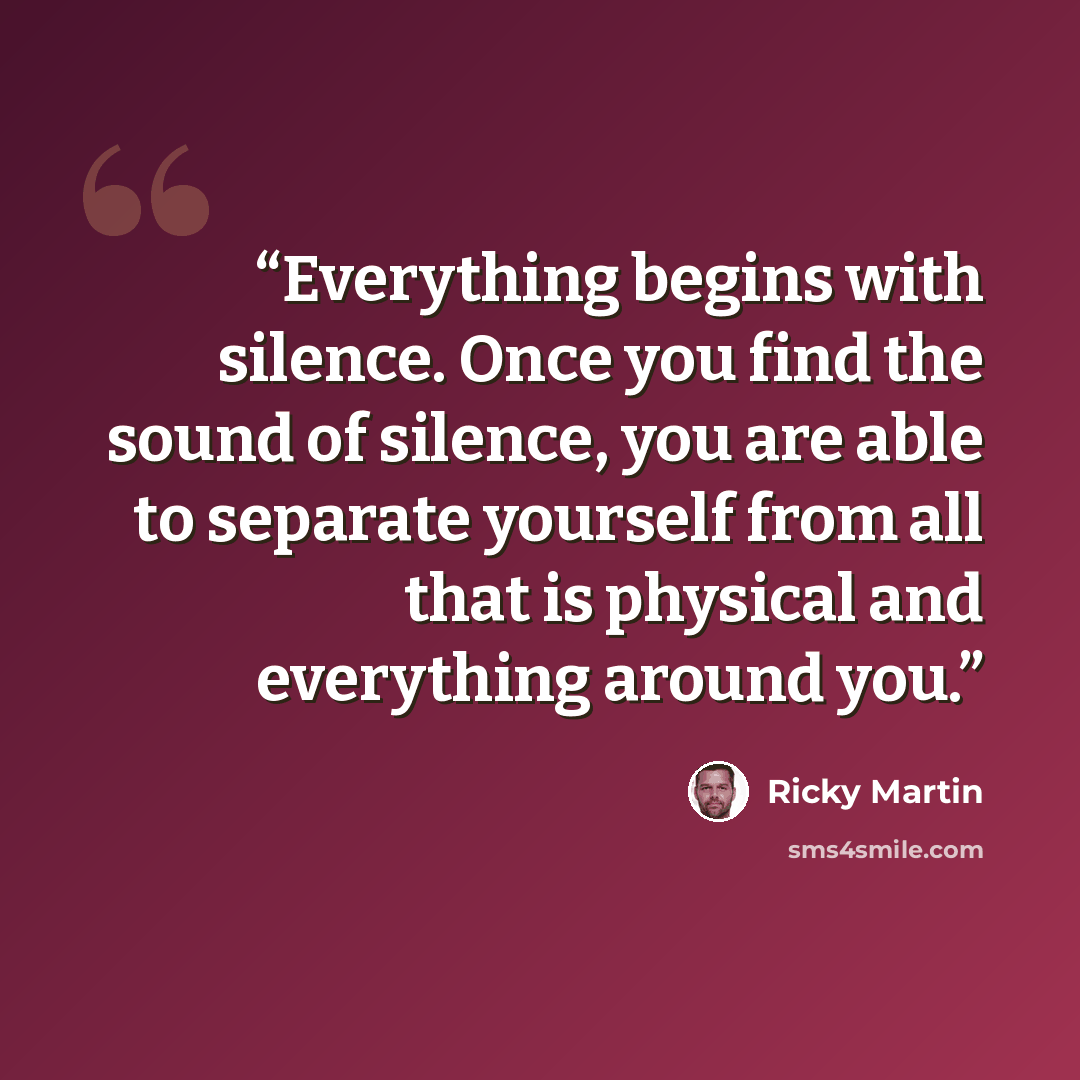 “Everything begins with silence. Once you find the sound of silence, you are able to separate yourself from all that is physical and everything around you.” quote by Ricky Martin