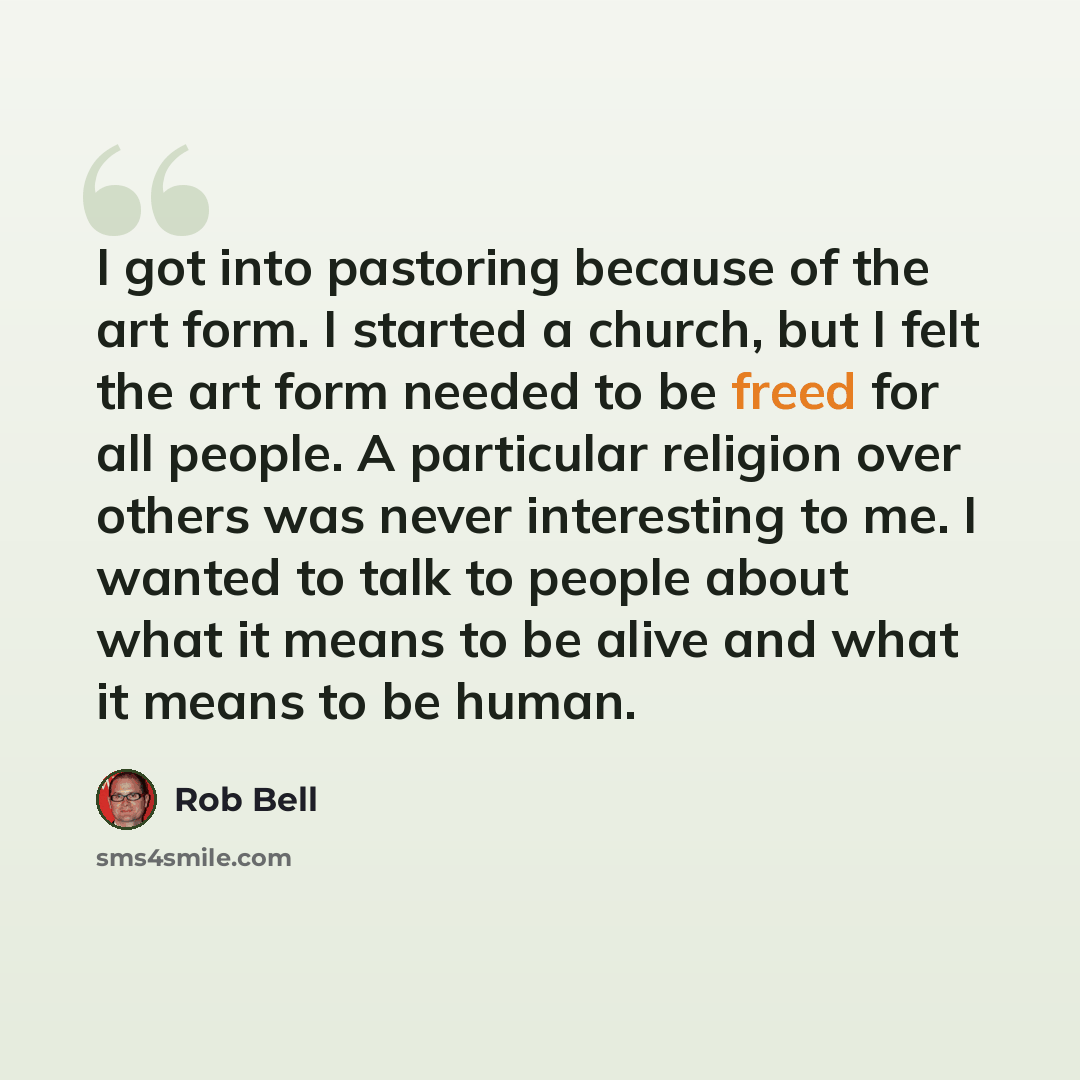 “I got into pastoring because of the art form. I started a church, but I felt the art form needed to be freed for all people. A particular religion over others was never interesting to me. I wanted to talk to people about what it means to be alive and what it means to be human.” quote by Rob Bell