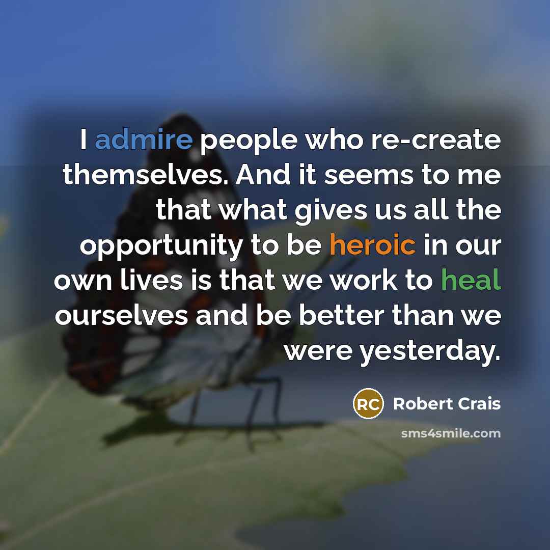 “I admire people who re-create themselves. And it seems to me that what gives us all the opportunity to be heroic in our own lives is that we work to heal ourselves and be better than we were yesterday.” quote by Robert Crais