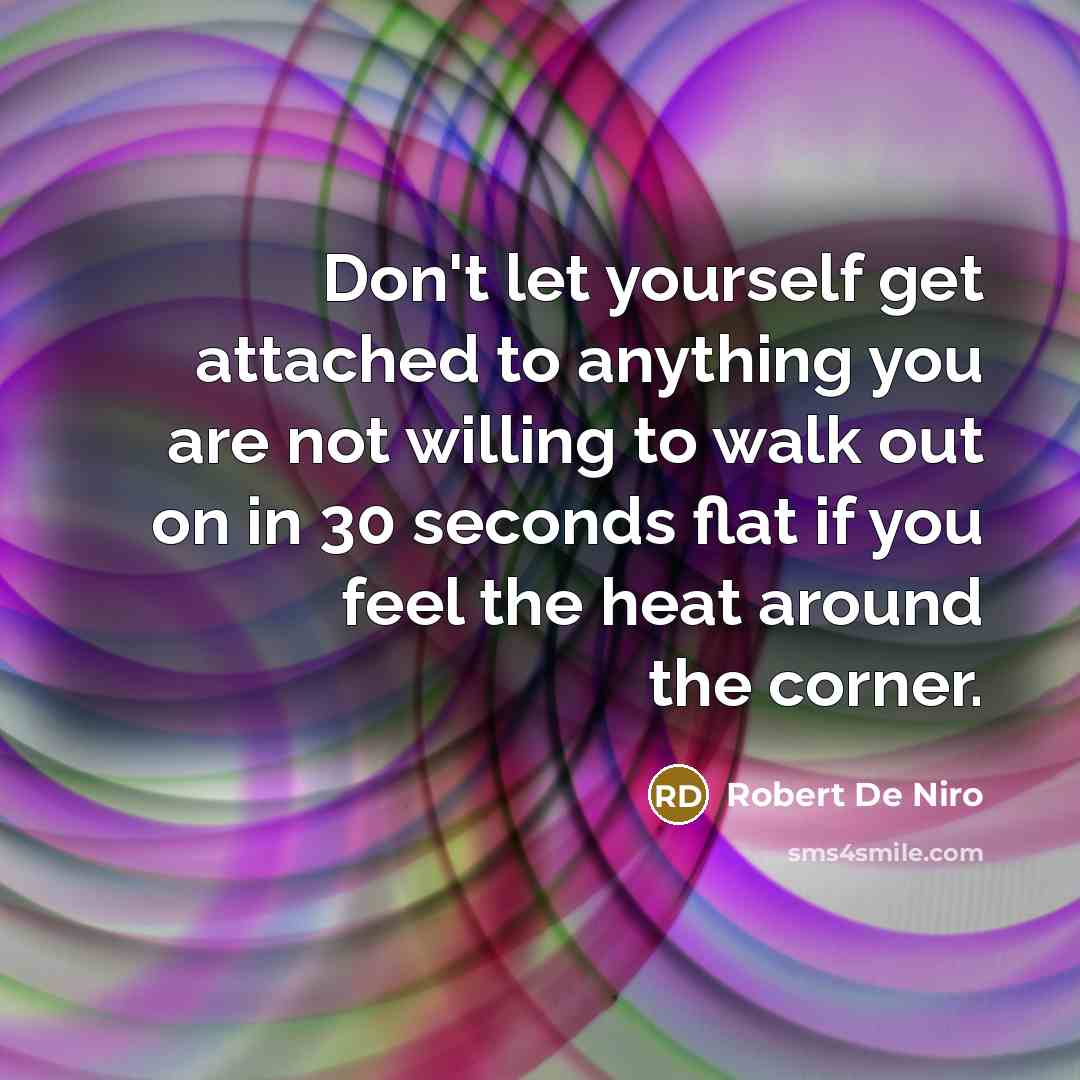 “Don't let yourself get attached to anything you are not willing to walk out on in 30 seconds flat if you feel the heat around the corner.” quote by Robert De Niro