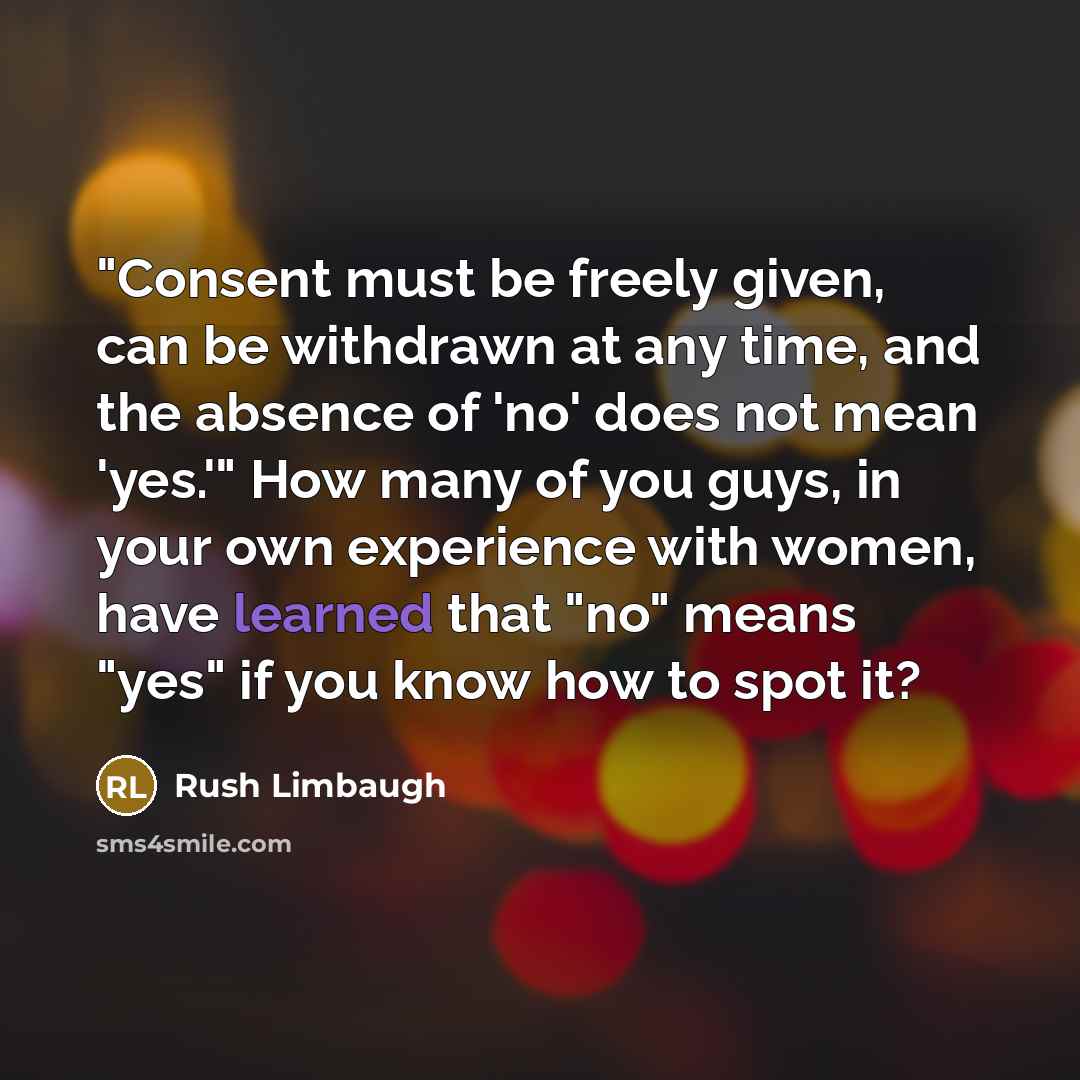 “"Consent must be freely given, can be withdrawn at any time, and the absence of 'no' does not mean 'yes.'" How many of you guys, in your own experience with women, have learned that "no" means "yes" if you know how to spot it?” quote by Rush Limbaugh
