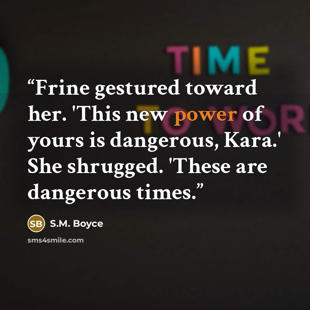 “Frine gestured toward her. 'This new power of yours is dangerous, Kara.' She shrugged. 'These are dangerous times.” quote by S.M. Boyce