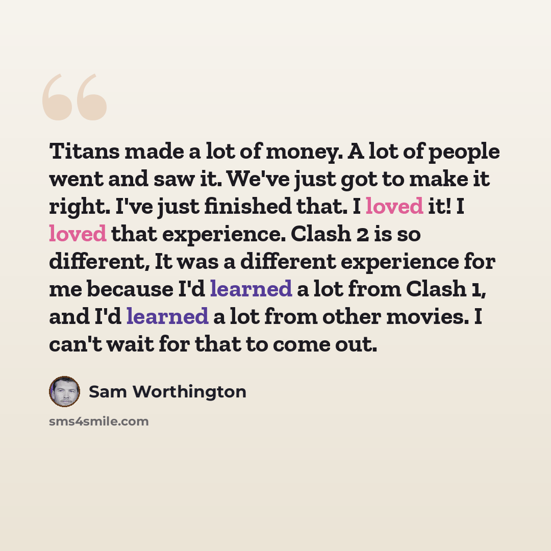 “Titans made a lot of money. A lot of people went and saw it. We've just got to make it right. I've just finished that. I loved it! I loved that experience. Clash 2 is so different, It was a different experience for me because I'd learned a lot from Clash 1, and I'd learned a lot from other movies…” quote by Sam Worthington