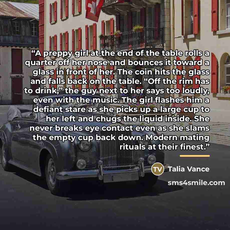 “A preppy girl at the end of the table rolls a quarter off her nose and bounces it toward a glass in front of her. The coin hits the glass and falls back on the table. “Off the rim has to drink,” the guy next to her says too loudly, even with the music. The girl flashes him a defiant stare as she…” quote by Talia Vance