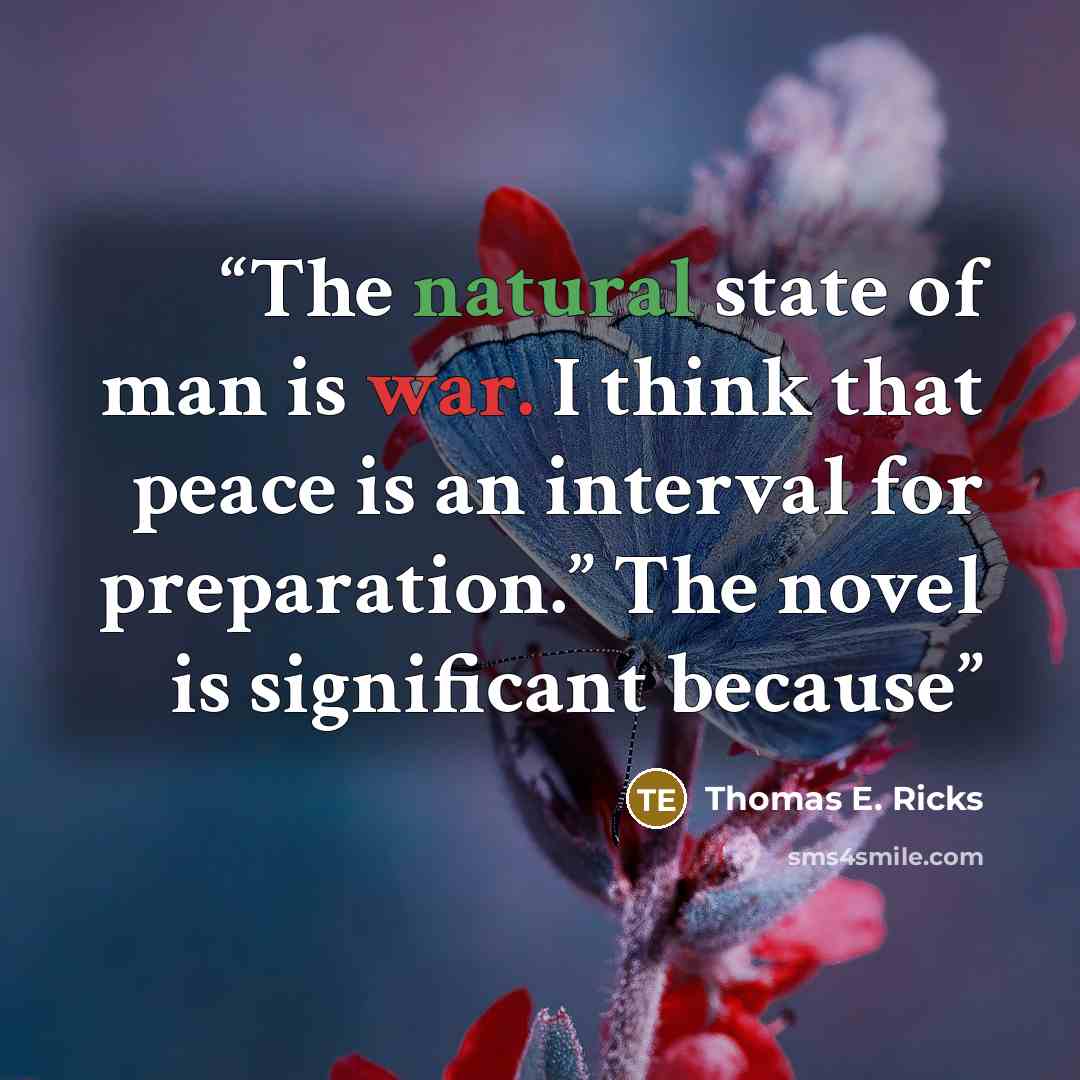 “The natural state of man is war. I think that peace is an interval for preparation.” The novel is significant because” quote by Thomas E. Ricks