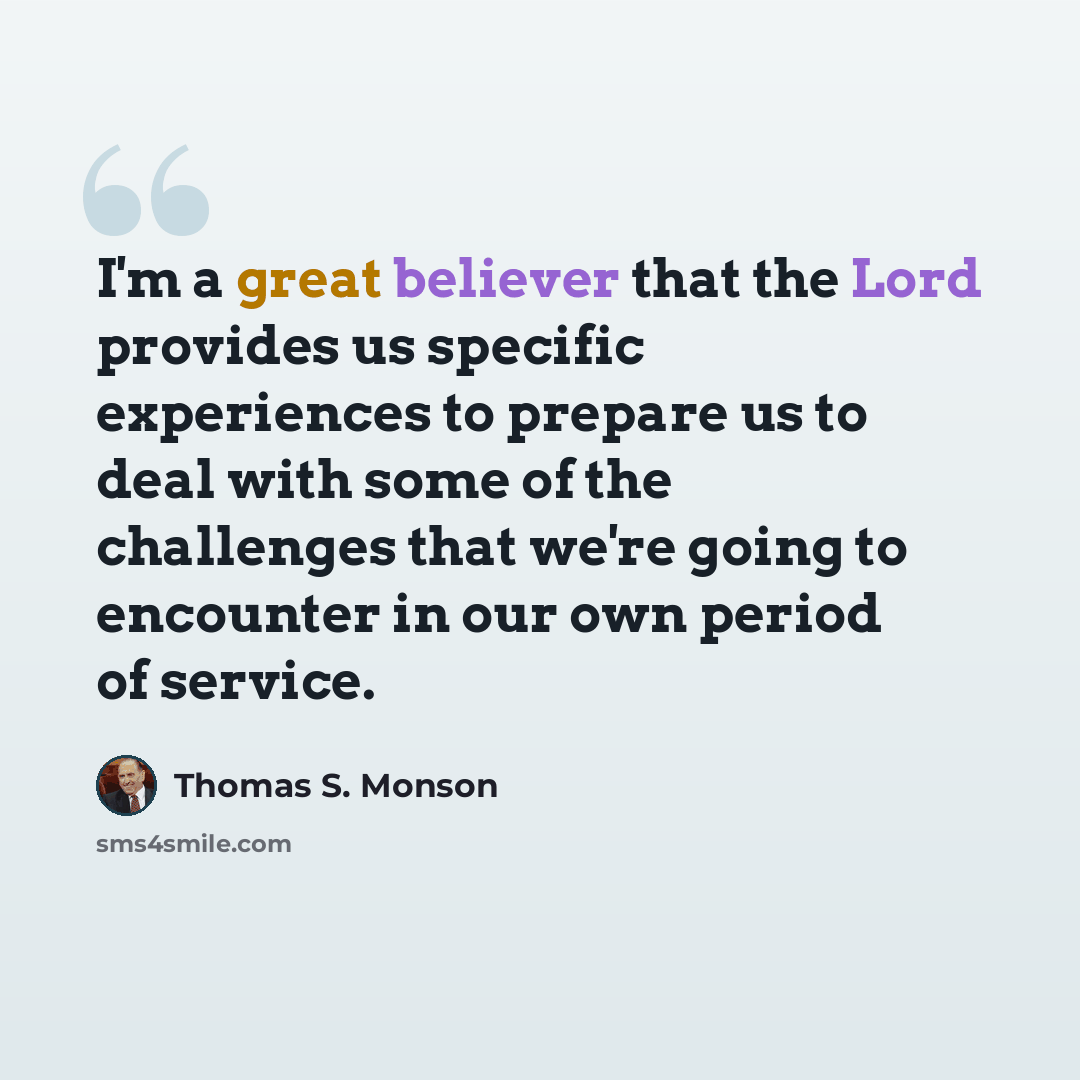 “I'm a great believer that the Lord provides us specific experiences to prepare us to deal with some of the challenges that we're going to encounter in our own period of service.” quote by Thomas S. Monson