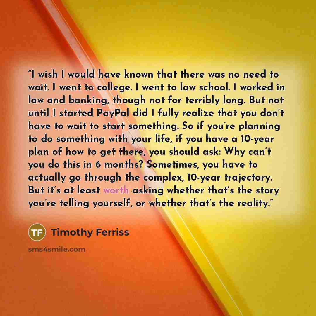 “I wish I would have known that there was no need to wait. I went to college. I went to law school. I worked in law and banking, though not for terribly long. But not until I started PayPal did I fully realize that you don’t have to wait to start something. So if you’re planning to do something…” quote by Timothy Ferriss