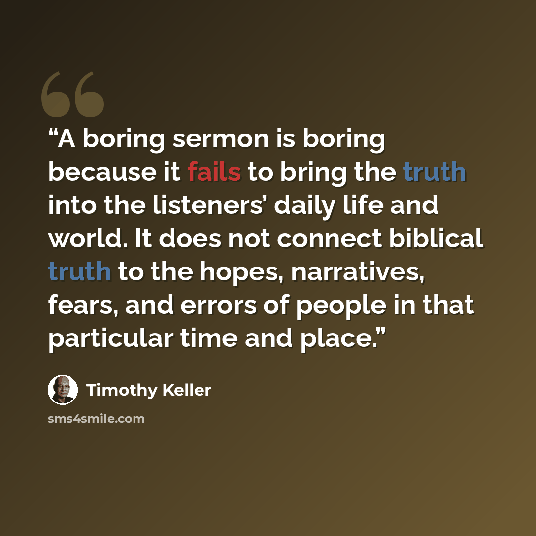 “A boring sermon is boring because it fails to bring the truth into the listeners’ daily life and world. It does not connect biblical truth to the hopes, narratives, fears, and errors of people in that particular time and place.” quote by Timothy Keller