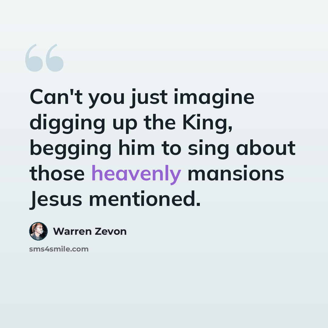 “Can't you just imagine digging up the King, begging him to sing about those heavenly mansions Jesus mentioned.” quote by Warren Zevon