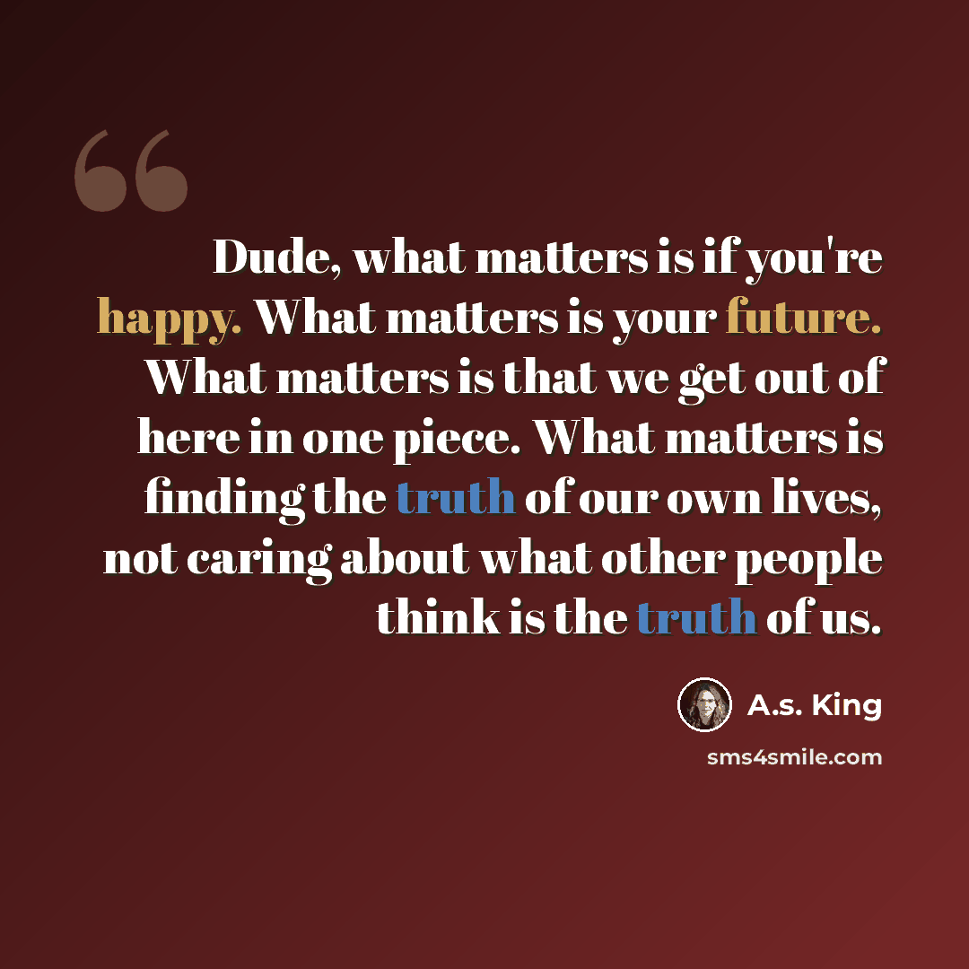 “Dude, what matters is if you're happy. What matters is your future. What matters is that we get out of here in one piece. What matters is finding the truth of our own lives, not caring about what other people think is the truth of us.” quote by A.S. King