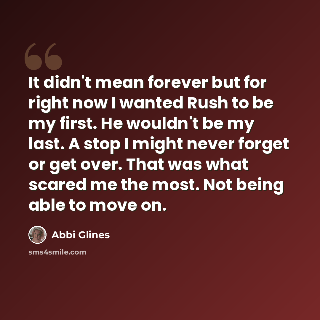 “It didn't mean forever but for right now I wanted Rush to be my first. He wouldn't be my last. A stop I might never forget or get over. That was what scared me the most. Not being able to move on.” quote by Abbi Glines