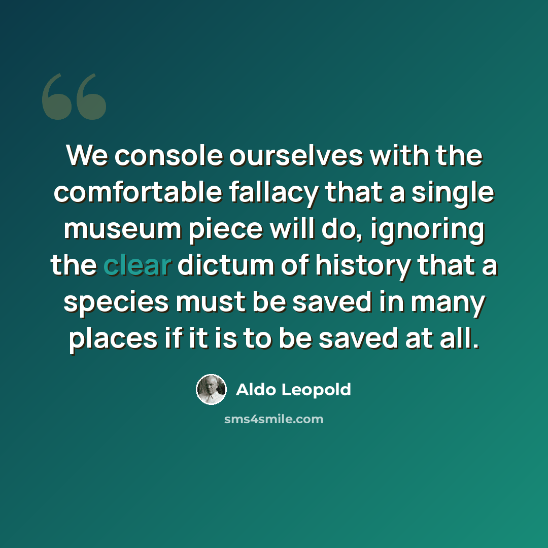 “We console ourselves with the comfortable fallacy that a single museum piece will do, ignoring the clear dictum of history that a species must be saved in many places if it is to be saved at all.” quote by Aldo Leopold