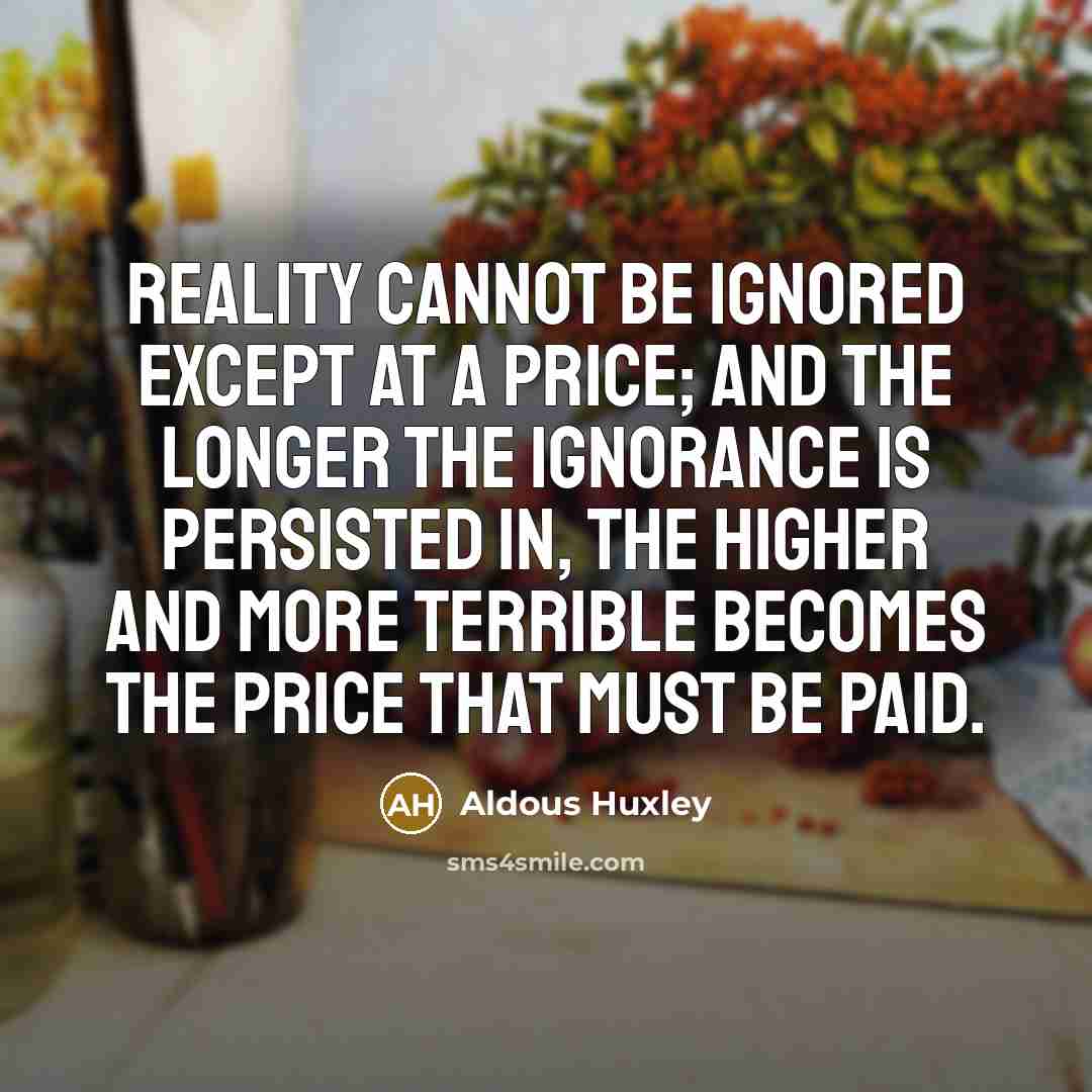 “Reality cannot be ignored except at a price; and the longer the ignorance is persisted in, the higher and more terrible becomes the price that must be paid.” quote by Aldous Huxley