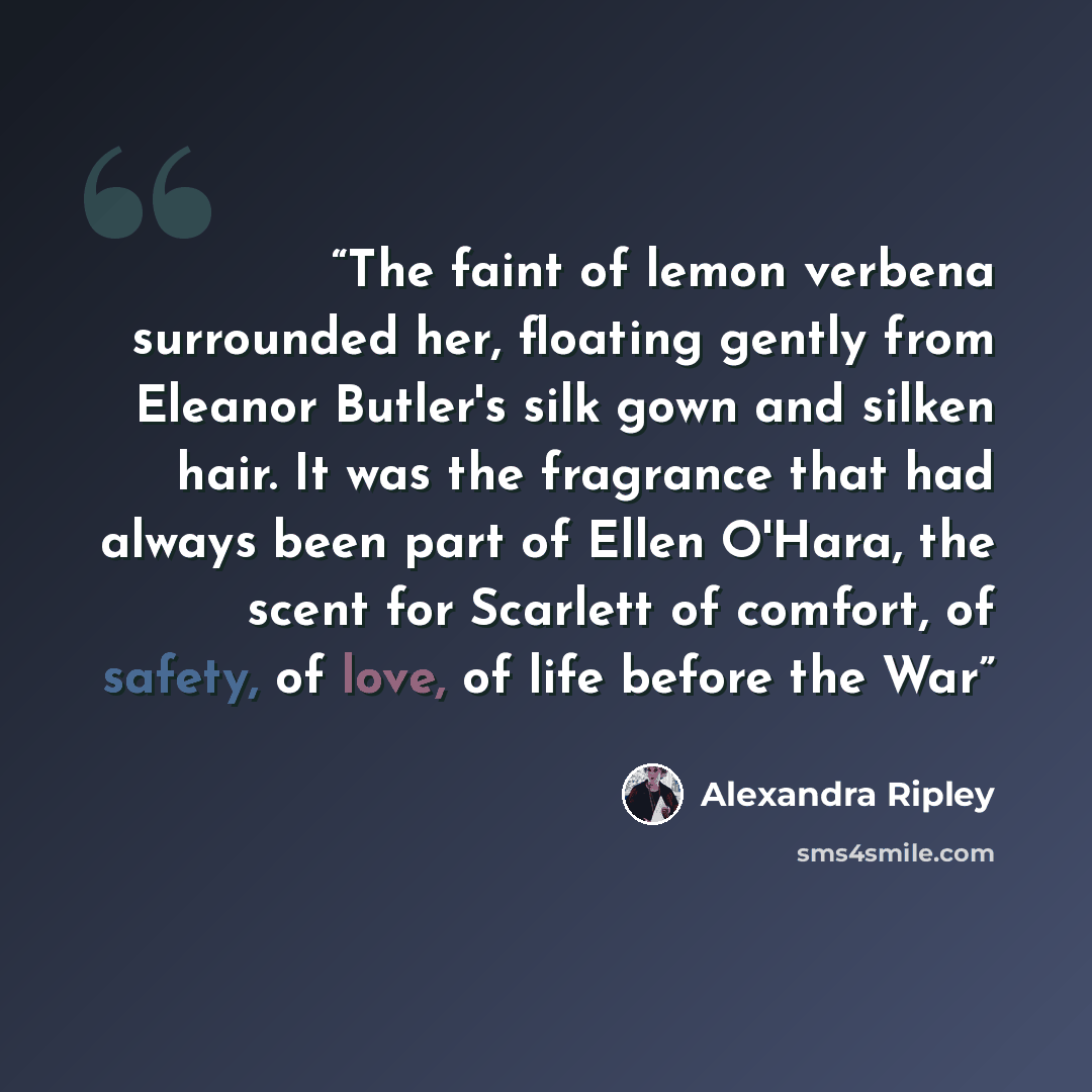 “The faint of lemon verbena surrounded her, floating gently from Eleanor Butler's silk gown and silken hair. It was the fragrance that had always been part of Ellen O'Hara, the scent for Scarlett of comfort, of safety, of love, of life before the War” quote by Alexandra Ripley