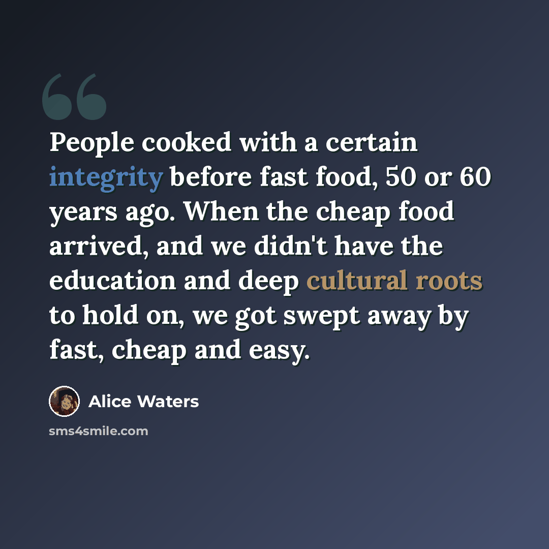 “People cooked with a certain integrity before fast food, 50 or 60 years ago. When the cheap food arrived, and we didn't have the education and deep cultural roots to hold on, we got swept away by fast, cheap and easy.” quote by Alice Waters