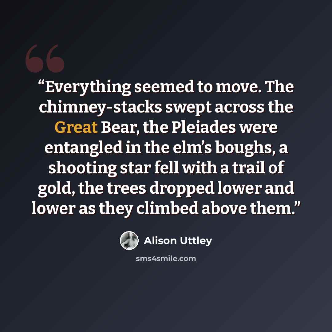 “Everything seemed to move. The chimney-stacks swept across the Great Bear, the Pleiades were entangled in the elm’s boughs, a shooting star fell with a trail of gold, the trees dropped lower and lower as they climbed above them.” quote by Alison Uttley