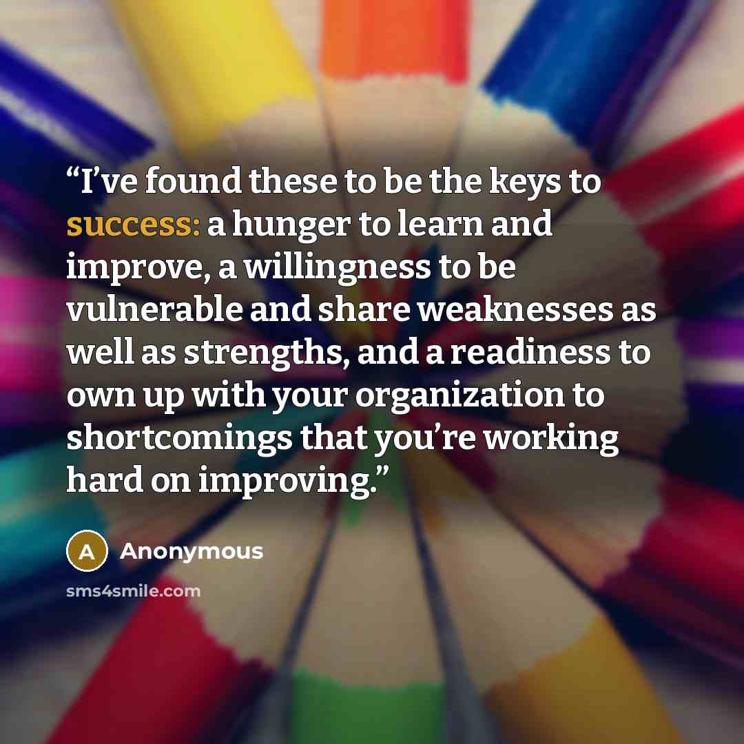 “I’ve found these to be the keys to success: a hunger to learn and improve, a willingness to be vulnerable and share weaknesses as well as strengths, and a readiness to own up with your organization to shortcomings that you’re working hard on improving.” quote by Anonymous