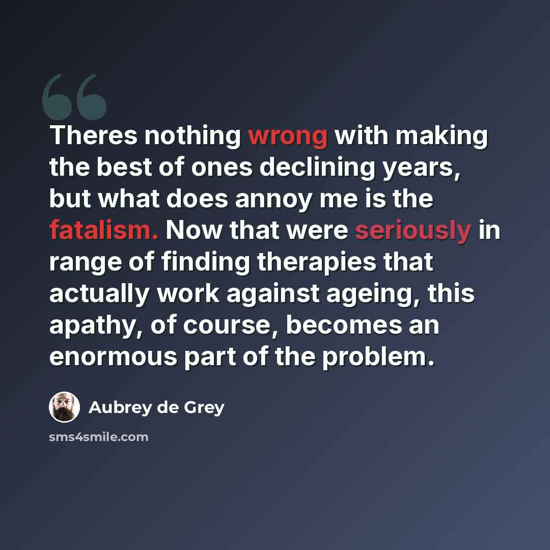 “Theres nothing wrong with making the best of ones declining years, but what does annoy me is the fatalism. Now that were seriously in range of finding therapies that actually work against ageing, this apathy, of course, becomes an enormous part of the problem.” quote by Aubrey de Grey