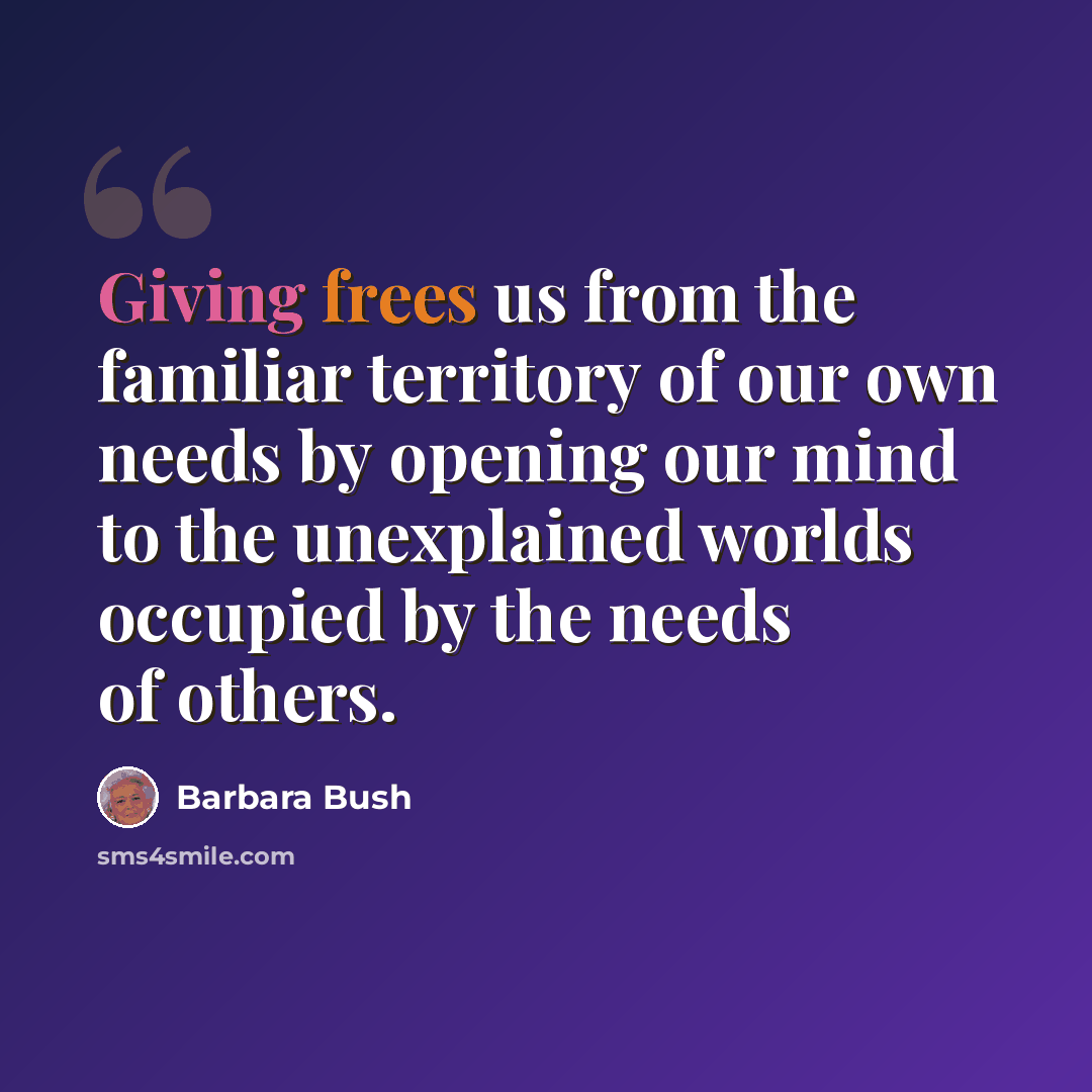 “Giving frees us from the familiar territory of our own needs by opening our mind to the unexplained worlds occupied by the needs of others.” quote by Barbara Bush