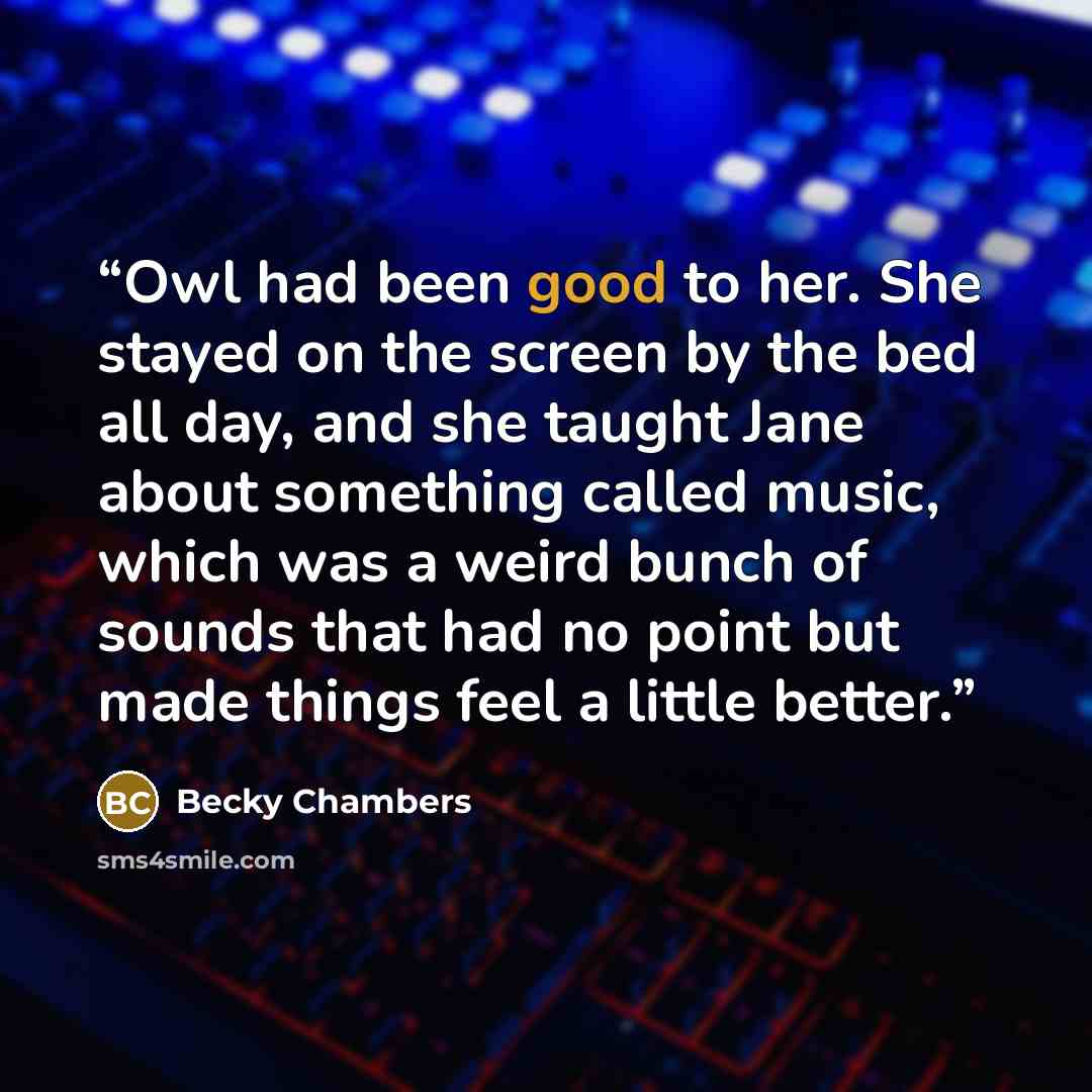 “Owl had been good to her. She stayed on the screen by the bed all day, and she taught Jane about something called music, which was a weird bunch of sounds that had no point but made things feel a little better.” quote by Becky Chambers
