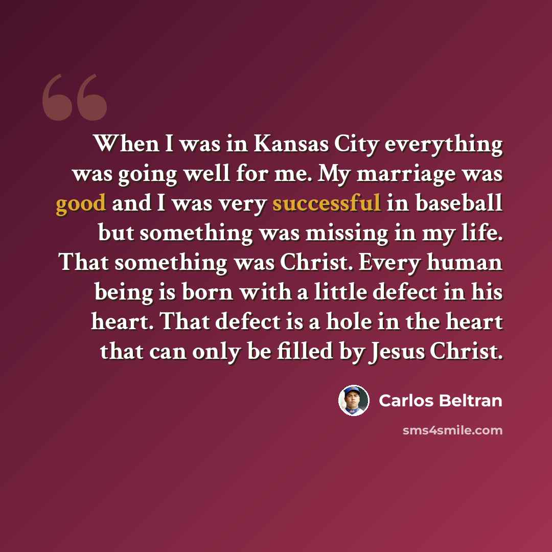 “When I was in Kansas City everything was going well for me. My marriage was good and I was very successful in baseball but something was missing in my life. That something was Christ. Every human being is born with a little defect in his heart. That defect is a hole in the heart that can only be…” quote by Carlos Beltran
