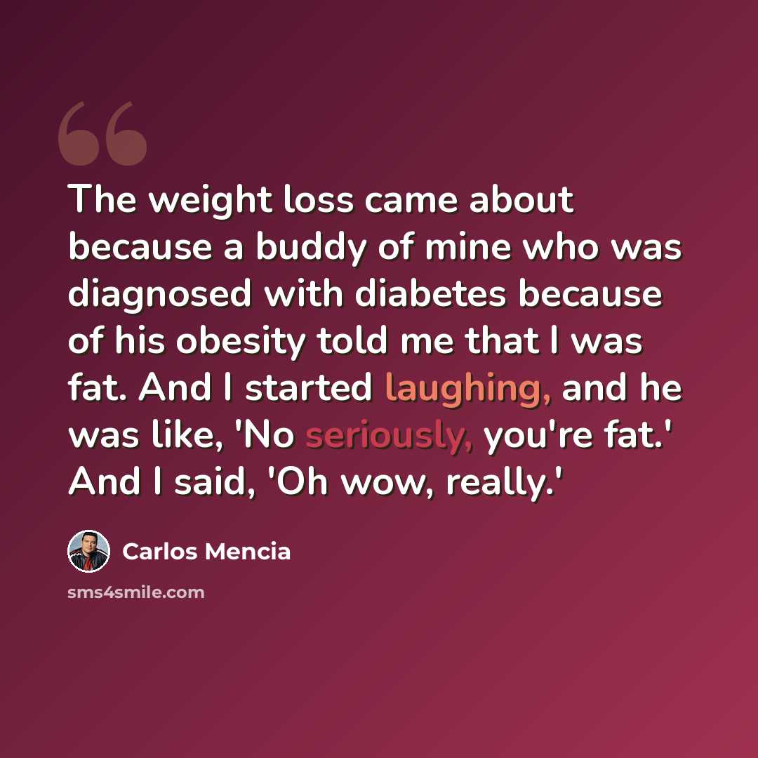 “The weight loss came about because a buddy of mine who was diagnosed with diabetes because of his obesity told me that I was fat. And I started laughing, and he was like, 'No seriously, you're fat.' And I said, 'Oh wow, really.'” quote by Carlos Mencia
