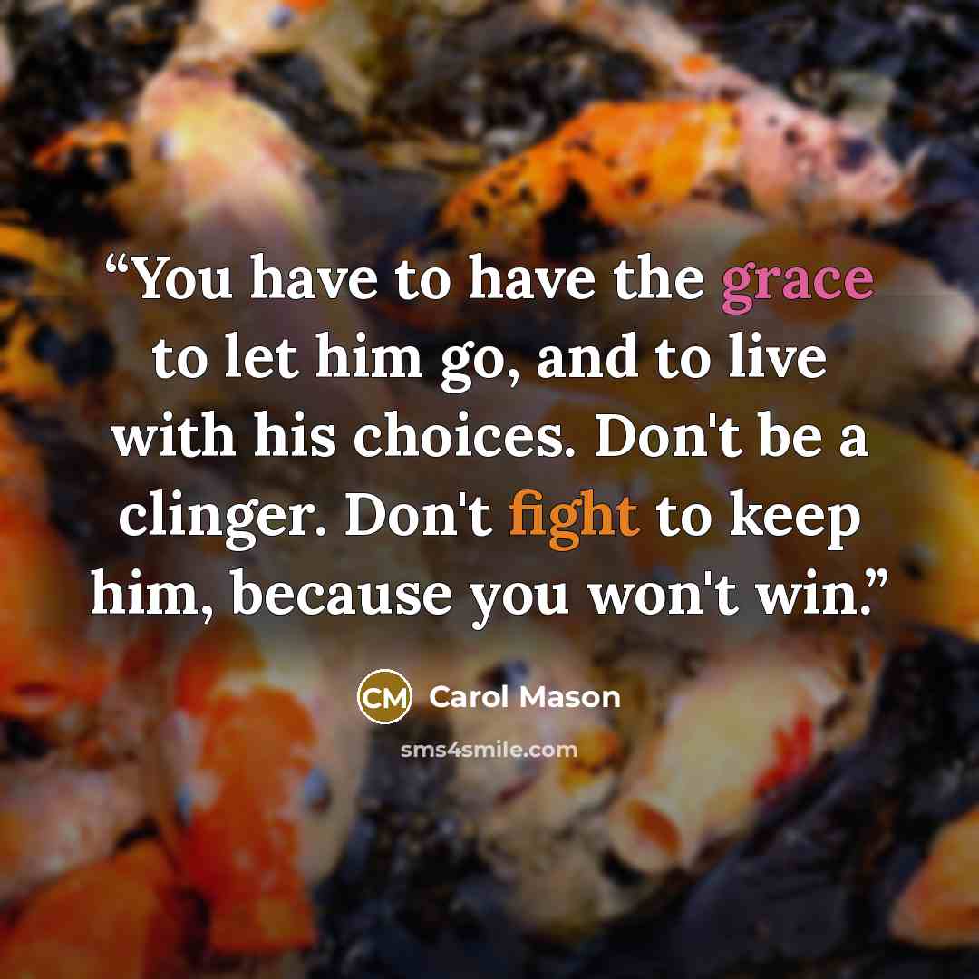 “You have to have the grace to let him go, and to live with his choices. Don't be a clinger. Don't fight to keep him, because you won't win.” quote by Carol Mason