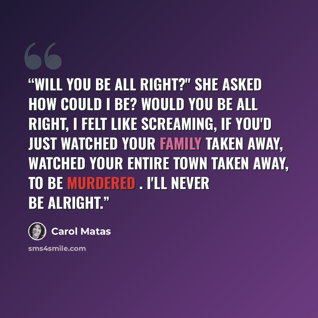 “Will you be all right?" she asked How could I be? Would you be all right, I felt like screaming, if you'd just watched your family taken away, watched your entire town taken away, to be murdered . I'll never be alright.” quote by Carol Matas
