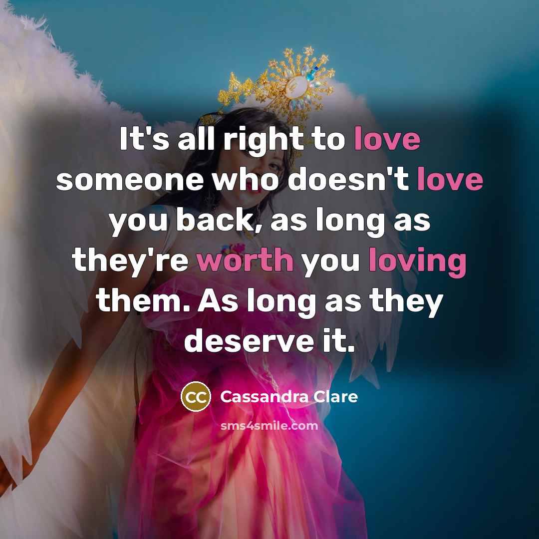 “It's all right to love someone who doesn't love you back, as long as they're worth you loving them. As long as they deserve it.” quote by Cassandra Clare