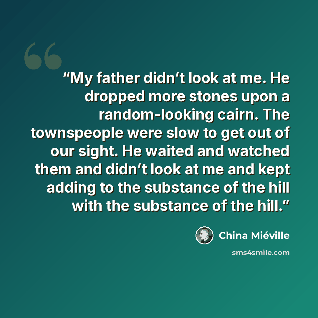 “My father didn’t look at me. He dropped more stones upon a random-looking cairn. The townspeople were slow to get out of our sight. He waited and watched them and didn’t look at me and kept adding to the substance of the hill with the substance of the hill.” quote by China Miéville