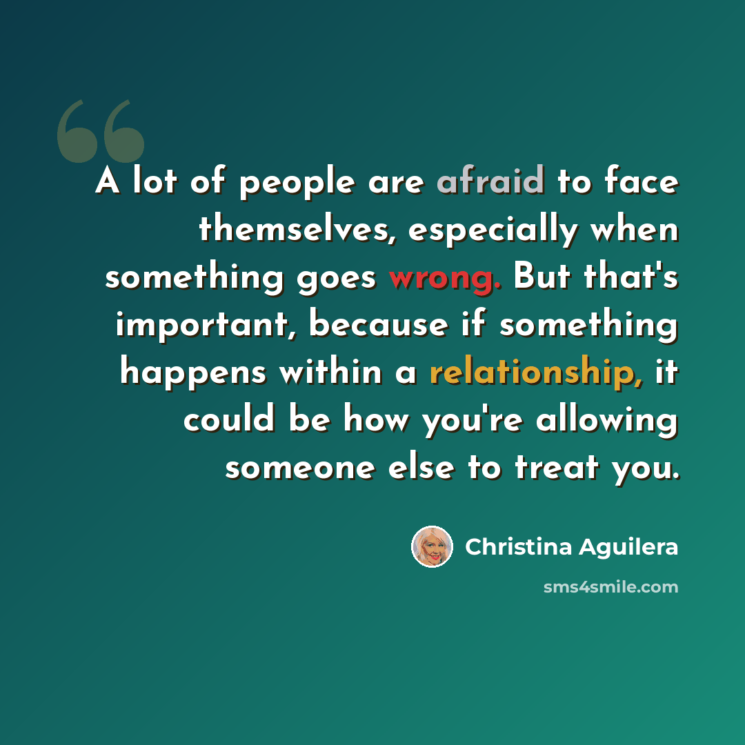 “A lot of people are afraid to face themselves, especially when something goes wrong. But that's important, because if something happens within a relationship, it could be how you're allowing someone else to treat you.” quote by Christina Aguilera