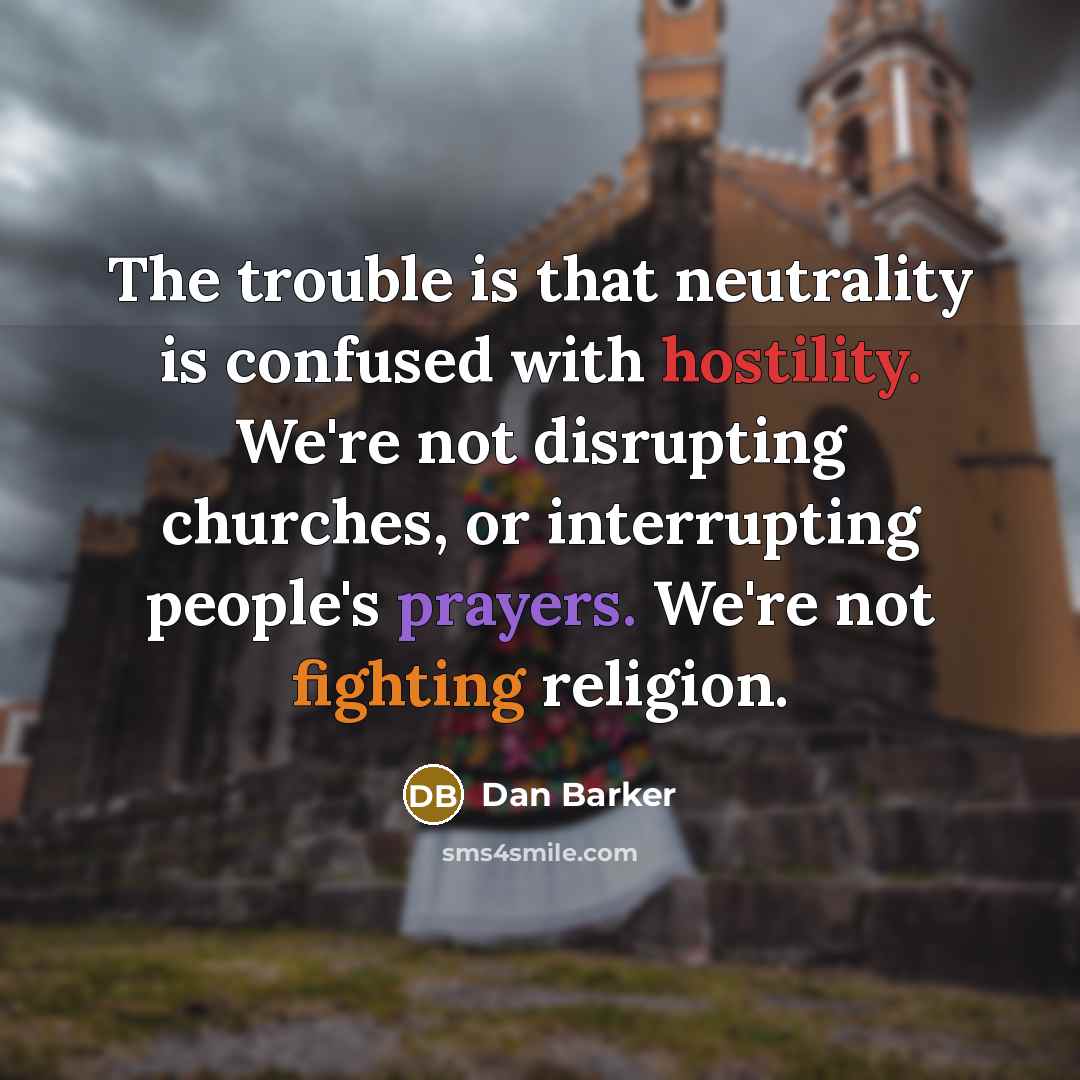 “The trouble is that neutrality is confused with hostility. We're not disrupting churches, or interrupting people's prayers. We're not fighting religion.” quote by Dan Barker