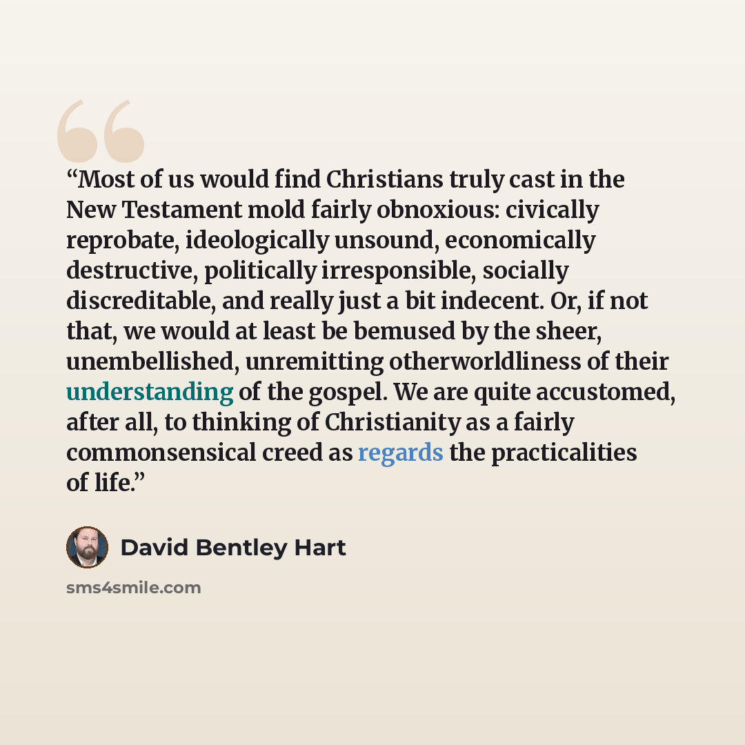 “Most of us would find Christians truly cast in the New Testament mold fairly obnoxious: civically reprobate, ideologically unsound, economically destructive, politically irresponsible, socially discreditable, and really just a bit indecent. Or, if not that, we would at least be bemused by the…” quote by David Bentley Hart