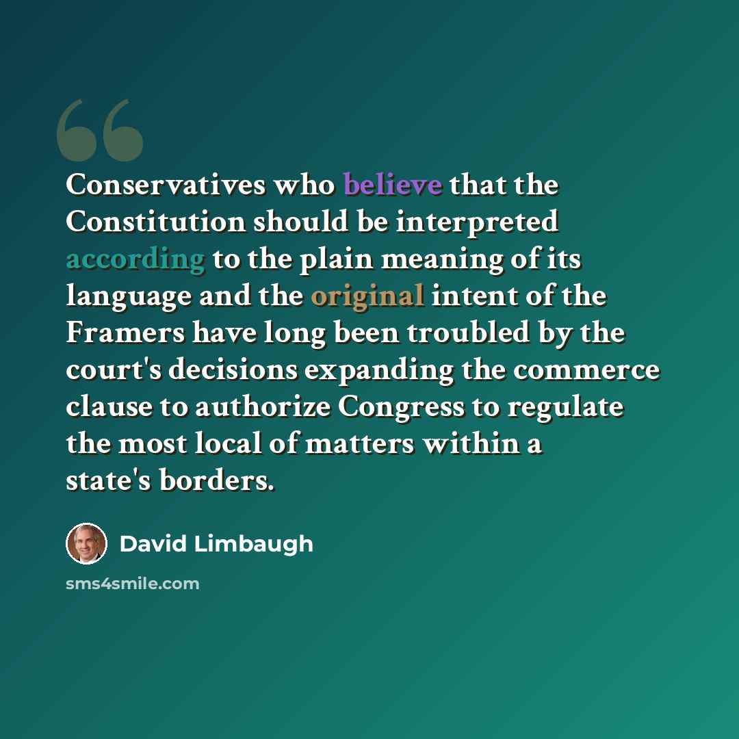 “Conservatives who believe that the Constitution should be interpreted according to the plain meaning of its language and the original intent of the Framers have long been troubled by the court's decisions expanding the commerce clause to authorize Congress to regulate the most local of matters…” quote by David Limbaugh