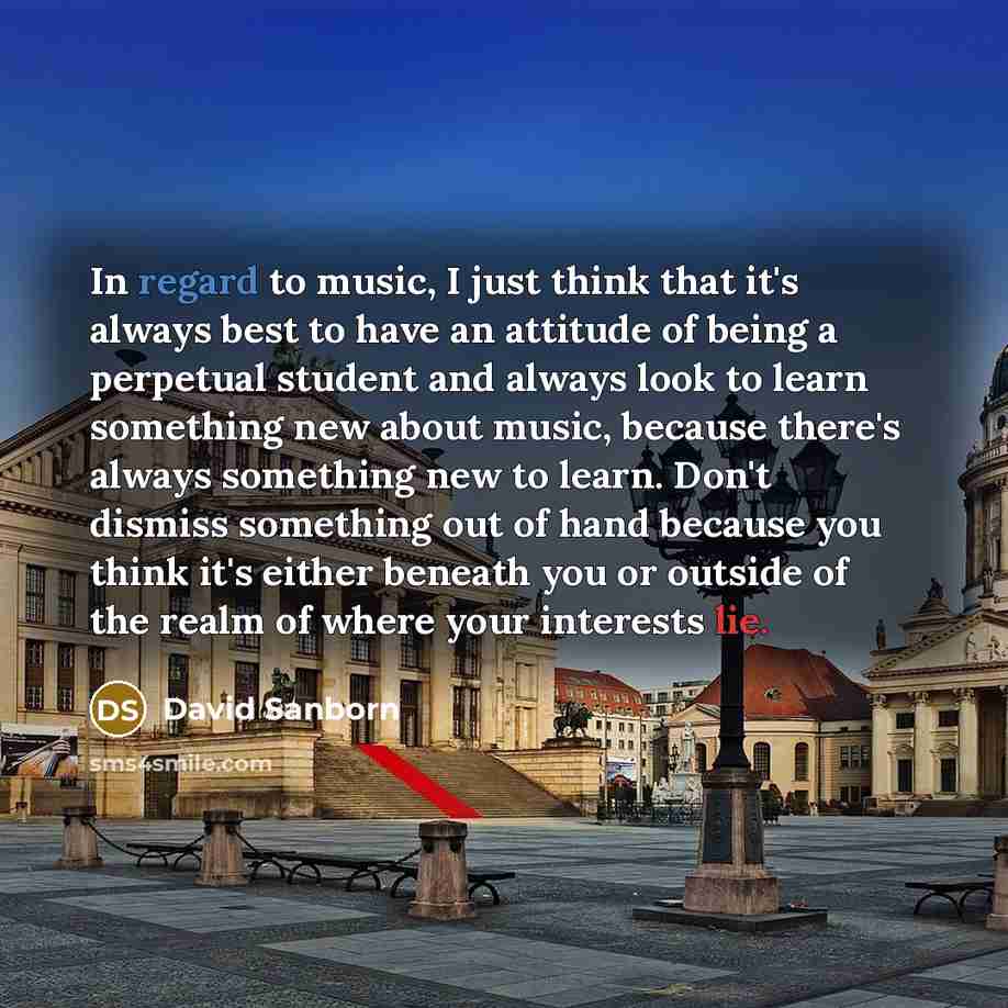 “In regard to music, I just think that it's always best to have an attitude of being a perpetual student and always look to learn something new about music, because there's always something new to learn. Don't dismiss something out of hand because you think it's either beneath you or outside of the…” quote by David Sanborn