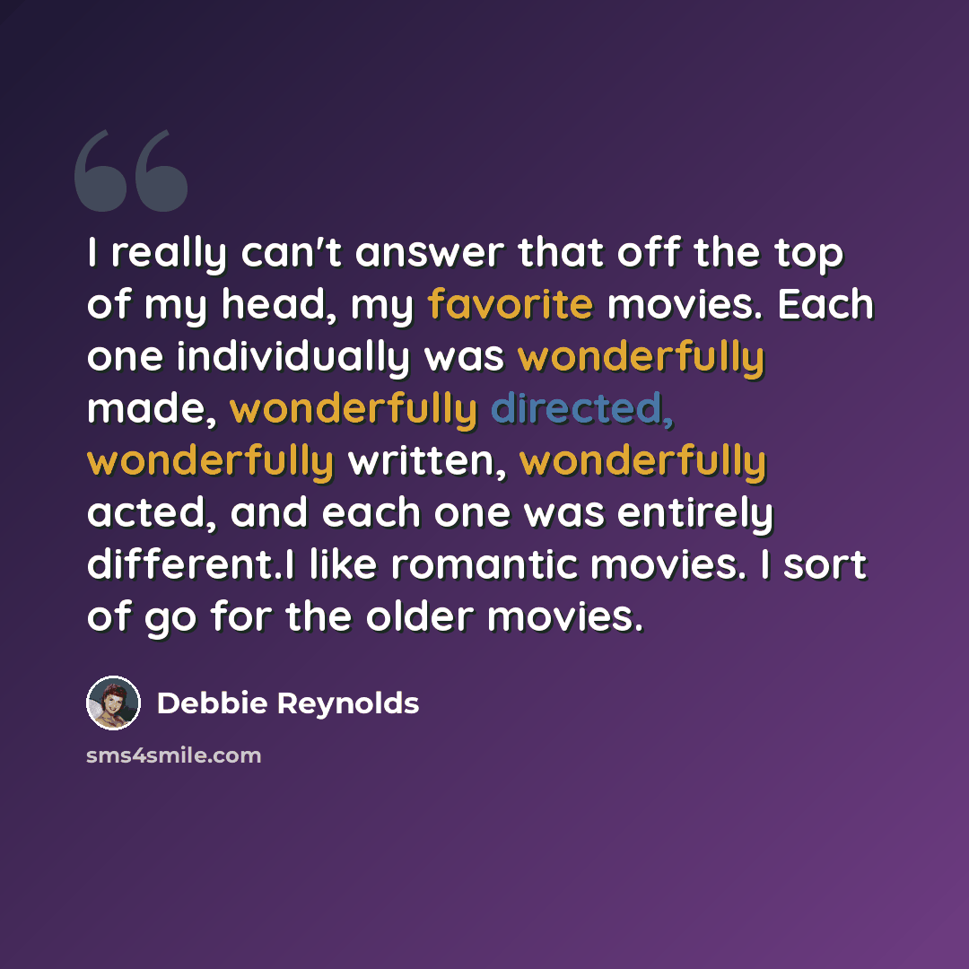 “I really can't answer that off the top of my head, my favorite movies. Each one individually was wonderfully made, wonderfully directed, wonderfully written, wonderfully acted, and each one was entirely different.I like romantic movies. I sort of go for the older movies.” quote by Debbie Reynolds