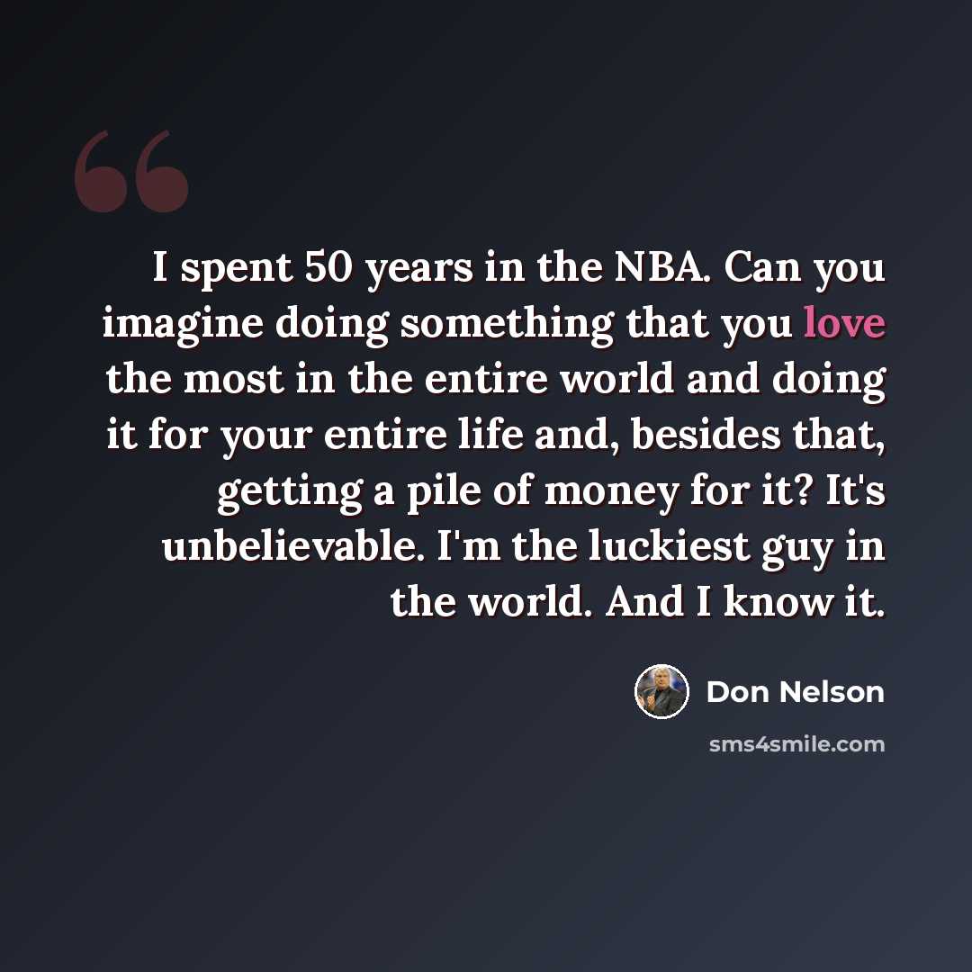 “I spent 50 years in the NBA. Can you imagine doing something that you love the most in the entire world and doing it for your entire life and, besides that, getting a pile of money for it? It's unbelievable. I'm the luckiest guy in the world. And I know it.” quote by Don Nelson