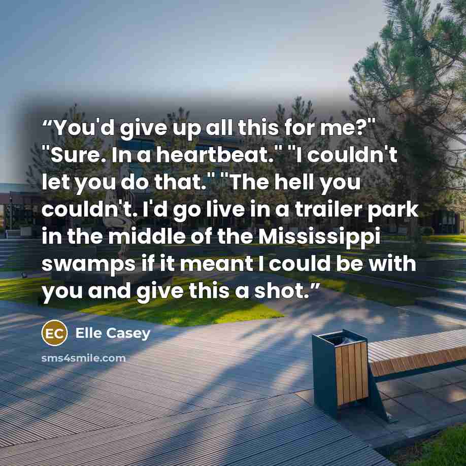 “You'd give up all this for me?" "Sure. In a heartbeat." "I couldn't let you do that." "The hell you couldn't. I'd go live in a trailer park in the middle of the Mississippi swamps if it meant I could be with you and give this a shot.” quote by Elle Casey