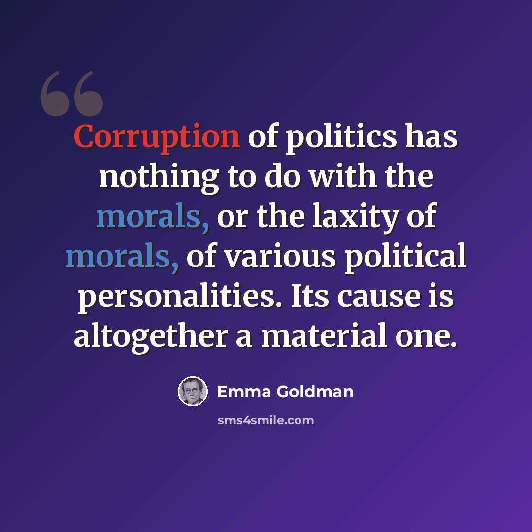 “Corruption of politics has nothing to do with the morals, or the laxity of morals, of various political personalities. Its cause is altogether a material one.” quote by Emma Goldman
