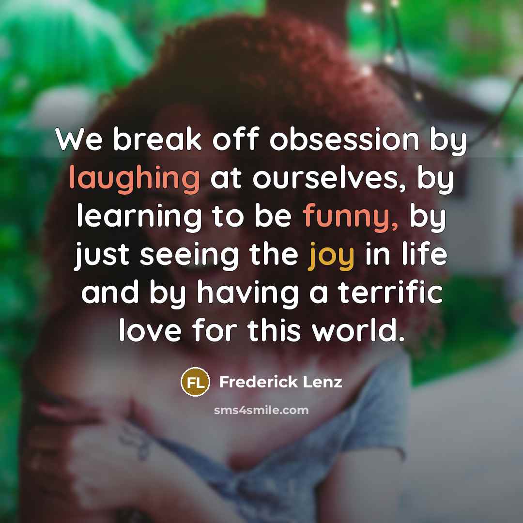 “We break off obsession by laughing at ourselves, by learning to be funny, by just seeing the joy in life and by having a terrific love for this world.” quote by Frederick Lenz