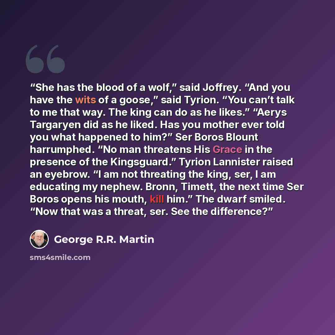 “She has the blood of a wolf,” said Joffrey. “And you have the wits of a goose,” said Tyrion. “You can’t talk to me that way. The king can do as he likes.” “Aerys Targaryen did as he liked. Has you mother ever told you what happened to him?” Ser Boros Blount harrumphed. “No man threatens His Grace…” quote by George R.R. Martin