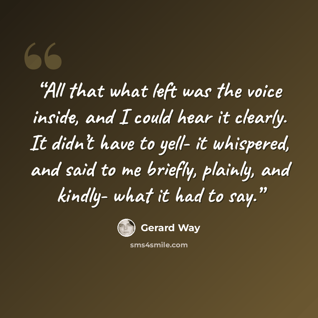 “All that what left was the voice inside, and I could hear it clearly. It didn’t have to yell- it whispered, and said to me briefly, plainly, and kindly- what it had to say.” quote by Gerard Way