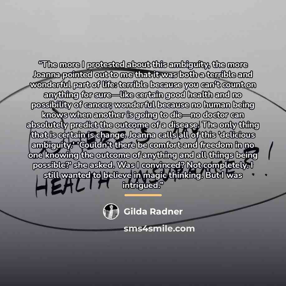 “The more I protested about this ambiguity, the more Joanna pointed out to me that it was both a terrible and wonderful part of life: terrible because you can't count on anything for sure—like certain good health and no possibility of cancer; wonderful because no human being knows when another is…” quote by Gilda Radner