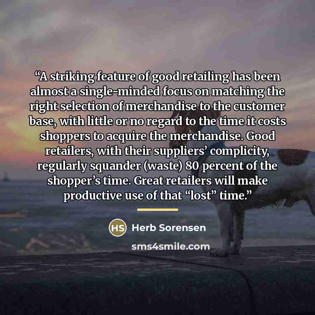 “A striking feature of good retailing has been almost a single-minded focus on matching the right selection of merchandise to the customer base, with little or no regard to the time it costs shoppers to acquire the merchandise. Good retailers, with their suppliers’ complicity, regularly squander…” quote by Herb Sorensen