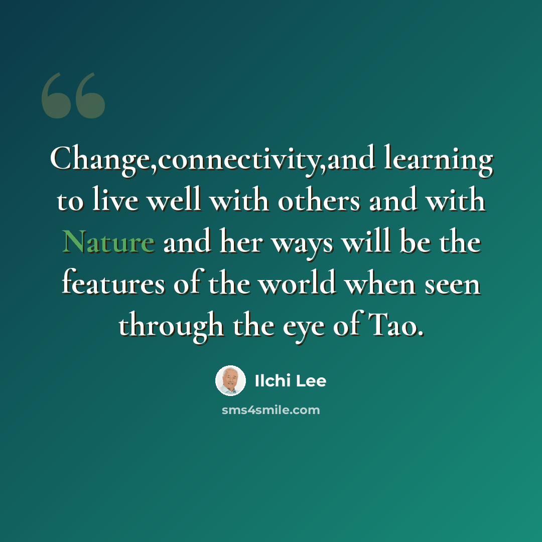 “Change,connectivity,and learning to live well with others and with Nature and her ways will be the features of the world when seen through the eye of Tao.” quote by Ilchi Lee